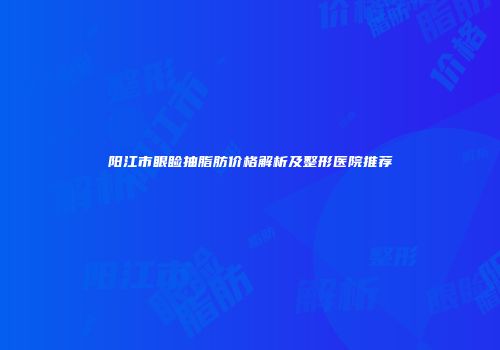 阳江市眼睑抽脂肪价格解析及整形医院推荐