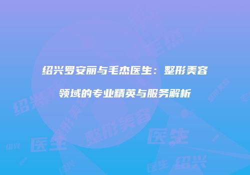 绍兴罗安丽与毛杰医生：整形美容领域的专业精英与服务解析