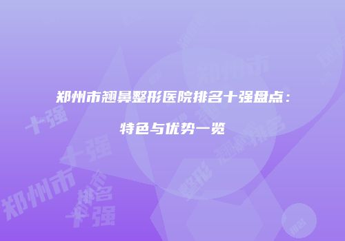 郑州市翘鼻整形医院排名十强盘点：特色与优势一览