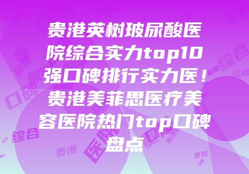 贵港英树玻尿酸医院综合实力top10强口碑排行实力医！贵港美菲思医疗美容医院热门top口碑盘点