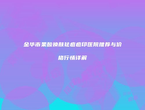 金华市果酸换肤祛痘痘印医院推荐与价格行情详解