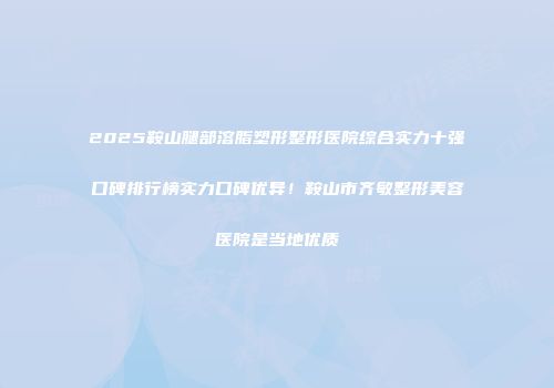 2025鞍山腿部溶脂塑形整形医院综合实力十强口碑排行榜实力口碑优异！鞍山市齐敏整形美容医院是当地优质
