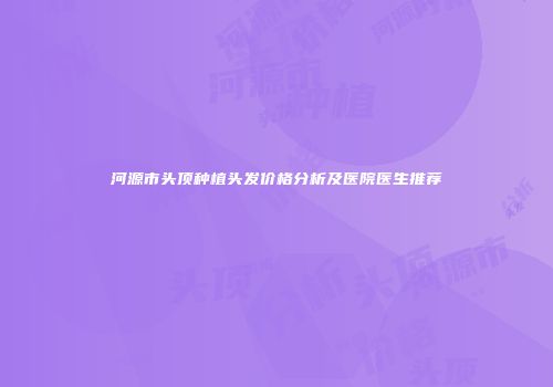 河源市头顶种植头发价格分析及医院医生推荐