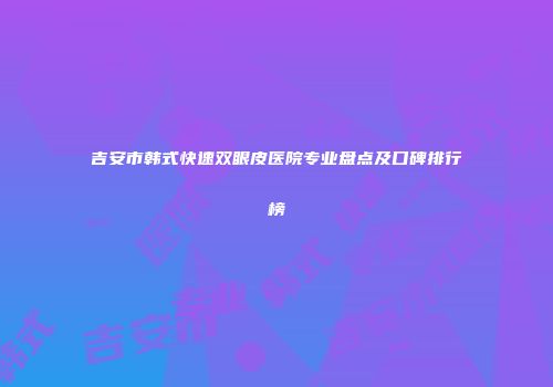 吉安市韩式快速双眼皮医院专业盘点及口碑排行榜