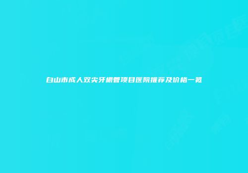 白山市成人双尖牙根管项目医院推荐及价格一览