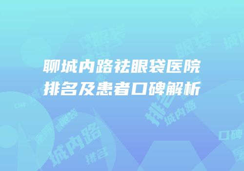 聊城内路祛眼袋医院排名及患者口碑解析
