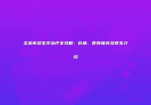 玉溪市多生牙治疗全攻略：价格、医院推荐及医生介绍