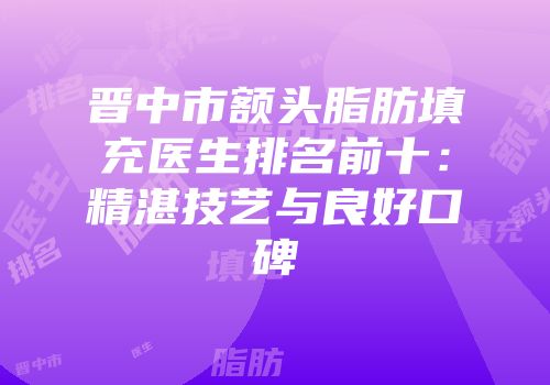晋中市额头脂肪填充医生排名前十：精湛技艺与良好口碑