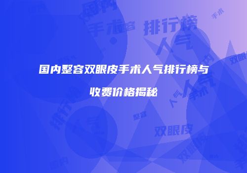 国内整容双眼皮手术人气排行榜与收费价格揭秘