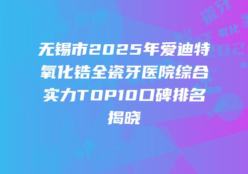无锡市2025年爱迪特氧化锆全瓷牙医院综合实力TOP10口碑排名揭晓