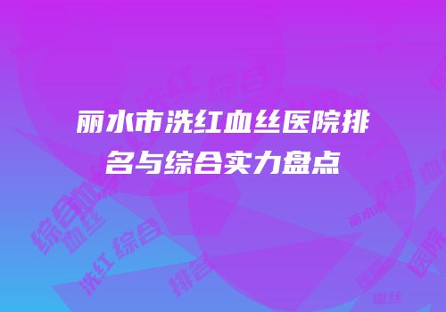 丽水市洗红血丝医院排名与综合实力盘点