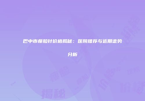 巴中市瘦脸针价格揭秘：医院推荐与近期走势分析