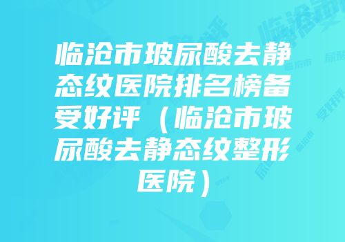 临沧市玻尿酸去静态纹医院排名榜备受好评（临沧市玻尿酸去静态纹整形医院）