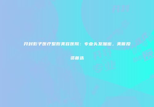 开封影子医疗整形美容医院：专业头发加密，美丽投资首选