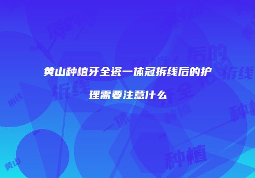 黄山种植牙全瓷一体冠拆线后的护理需要注意什么