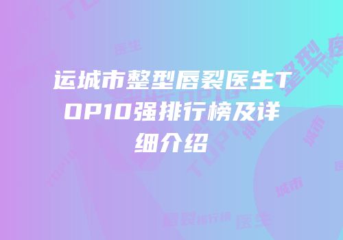 运城市整型唇裂医生TOP10强排行榜及详细介绍