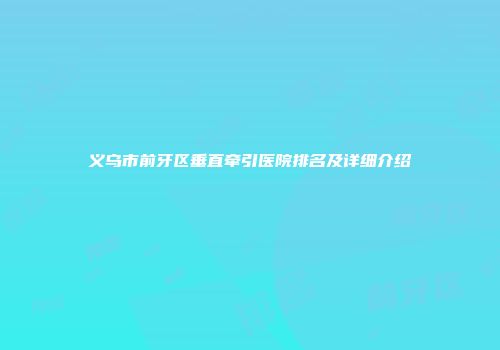 义乌市前牙区垂直牵引医院排名及详细介绍