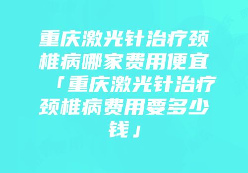重庆激光针治疗颈椎病哪家费用便宜「重庆激光针治疗颈椎病费用要多少钱」