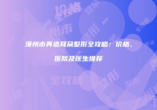 漳州市再造耳朵整形全攻略：价格、医院及医生推荐