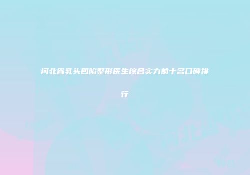 河北省乳头凹陷整形医生综合实力前十名口碑排行