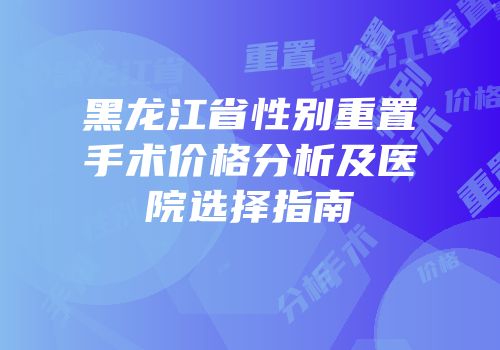 黑龙江省性别重置手术价格分析及医院选择指南