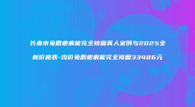 长春市兔唇疤痕能完全修复真人案例与2025全新价格表-均价兔唇疤痕能完全修复33486元