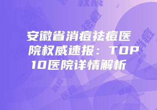 安徽省消痘祛痘医院权威速报：TOP10医院详情解析