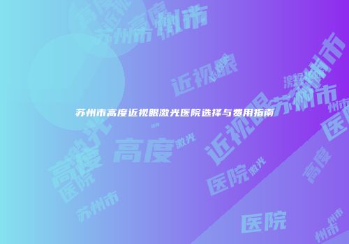 苏州市高度近视眼激光医院选择与费用指南