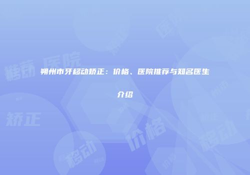 朔州市牙移动矫正：价格、医院推荐与知名医生介绍