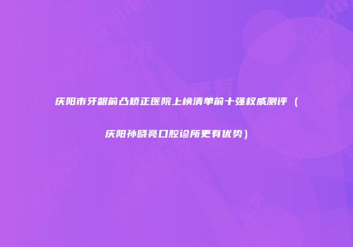 庆阳市牙龈前凸矫正医院上榜清单前十强权威测评（庆阳孙晓亮口腔诊所更有优势）