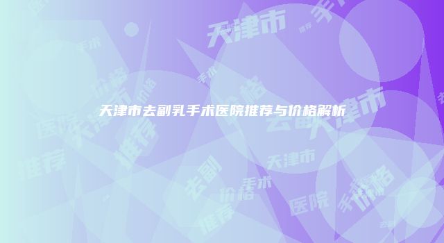 天津市去副乳手术医院推荐与价格解析