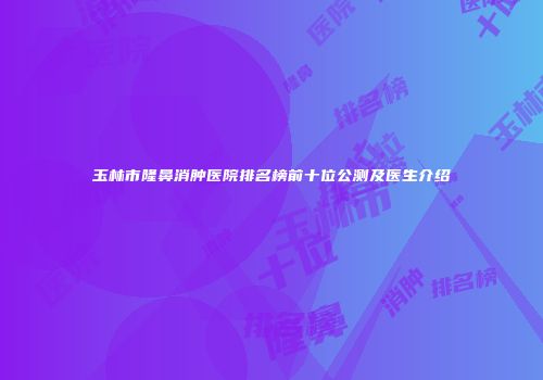 玉林市隆鼻消肿医院排名榜前十位公测及医生介绍