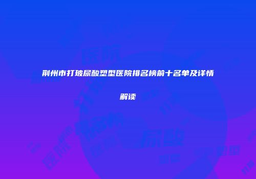 荆州市打玻尿酸塑型医院排名榜前十名单及详情解读