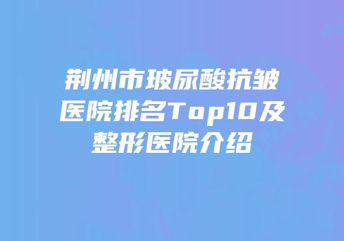 荆州市玻尿酸抗皱医院排名Top10及整形医院介绍