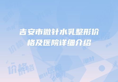 吉安市微针水乳整形价格及医院详细介绍