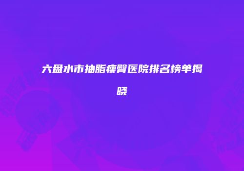 六盘水市抽脂瘦臀医院排名榜单揭晓