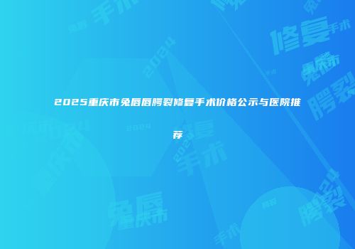 2025重庆市兔唇唇腭裂修复手术价格公示与医院推荐