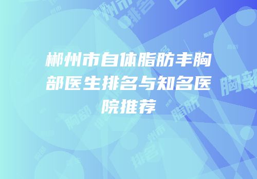 郴州市自体脂肪丰胸部医生排名与知名医院推荐