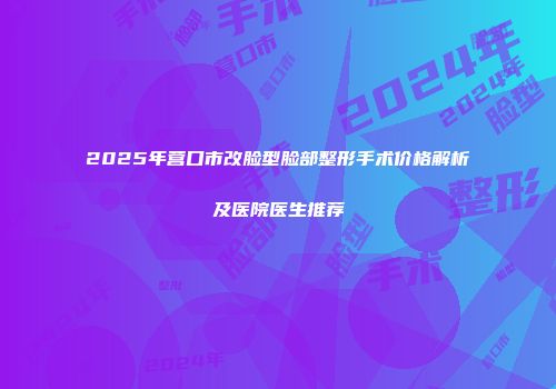 2025年营口市改脸型脸部整形手术价格解析及医院医生推荐