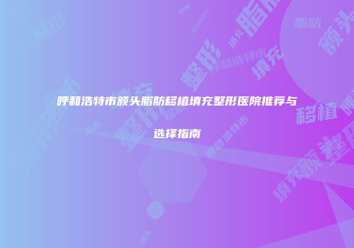 呼和浩特市额头脂肪移植填充整形医院推荐与选择指南