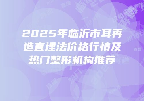 2025年临沂市耳再造直埋法价格行情及热门整形机构推荐