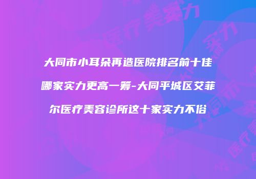 大同市小耳朵再造医院排名前十佳哪家实力更高一筹-大同平城区艾菲尔医疗美容诊所这十家实力不俗