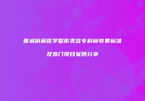 晋城俏丽医学整形美容专科新收费标准及热门项目案例分享