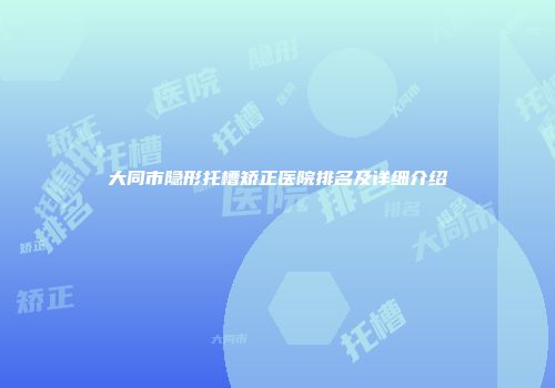 大同市隐形托槽矫正医院排名及详细介绍