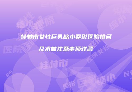 桂林市女性巨乳缩小整形医院排名及术前注意事项详解