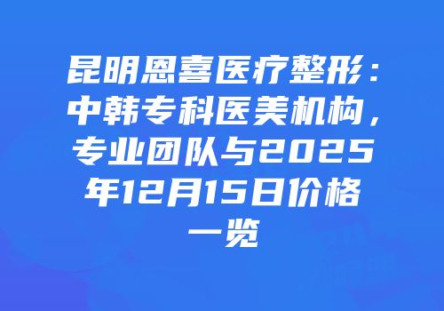 昆明恩喜医疗整形：中韩专科医美机构，专业团队与2025年12月15日价格一览