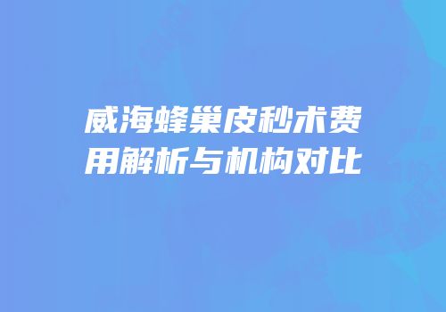 威海蜂巢皮秒术费用解析与机构对比