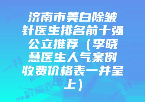 济南市美白除皱针医生排名前十强公立推荐（李晓慧医生人气案例收费价格表一并呈上）