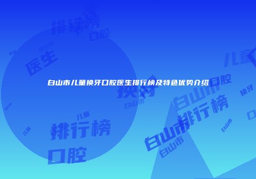 白山市儿童换牙口腔医生排行榜及特色优势介绍