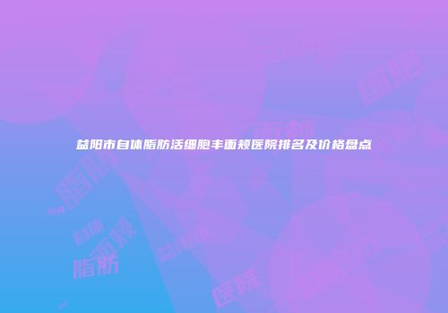 益阳市自体脂肪活细胞丰面颊医院排名及价格盘点